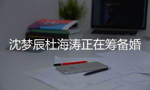 梦辰么时正在涛什杜海海涛婚礼候结婚辰杜筹备沈梦 沈